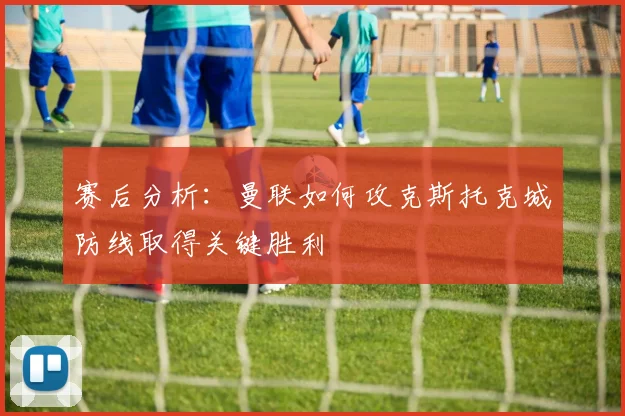 赛后分析：曼联如何攻克斯托克城防线取得关键胜利