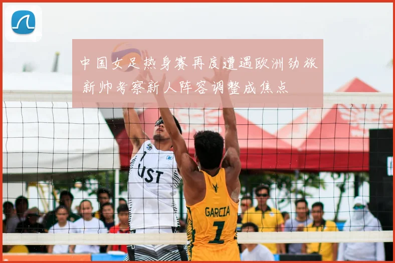 中国女足热身赛再度遭遇欧洲劲旅 新帅考察新人阵容调整成焦点