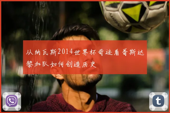 从纳瓦斯2014世界杯奇迹看哥斯达黎加队如何创造历史