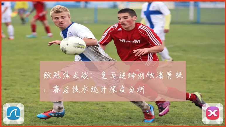欧冠焦点战：皇马逆转利物浦晋级，赛后技术统计深度分析