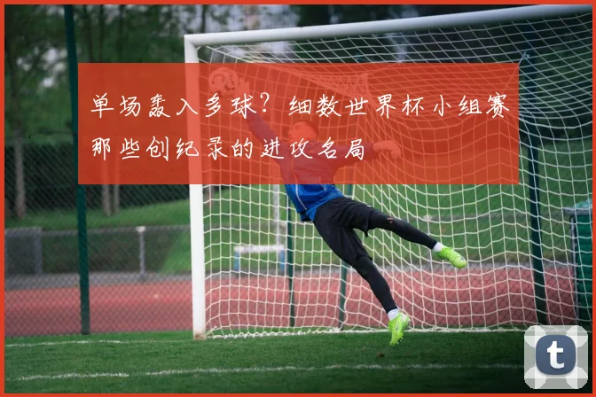 单场轰入多球？细数世界杯小组赛那些创纪录的进攻名局