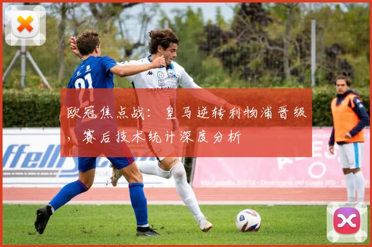 欧冠焦点战：皇马逆转利物浦晋级，赛后技术统计深度分析