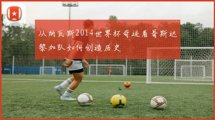 从纳瓦斯2014世界杯奇迹看哥斯达黎加队如何创造历史