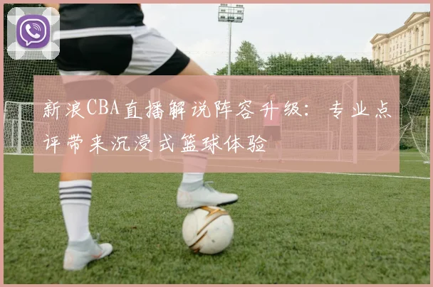 新浪CBA直播解说阵容升级：专业点评带来沉浸式篮球体验