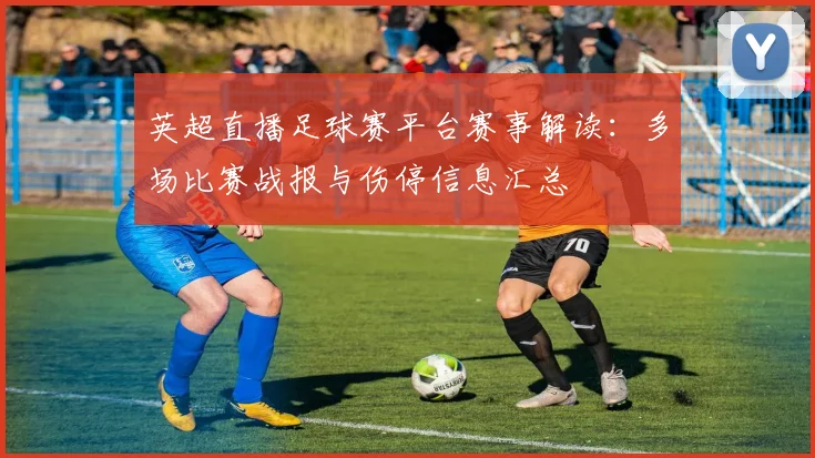 英超直播足球赛平台赛事解读：多场比赛战报与伤停信息汇总