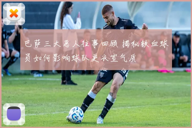 巴萨三大恶人往事回顾 揭秘铁血球员如何影响球队更衣室气质