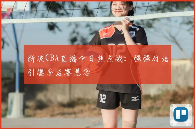 新浪CBA直播今日焦点战：强强对话引爆季后赛悬念
