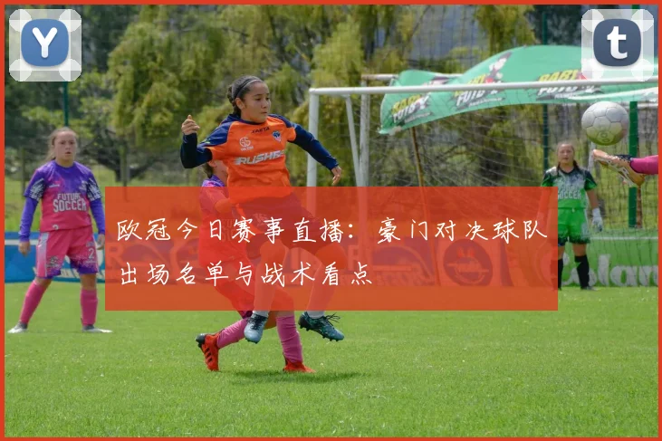 欧冠今日赛事直播：豪门对决球队出场名单与战术看点