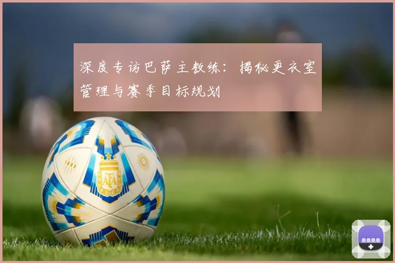 深度专访巴萨主教练：揭秘更衣室管理与赛季目标规划