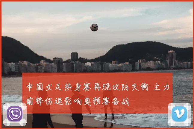 中国女足热身赛再现攻防失衡 主力前锋伤退影响奥预赛备战