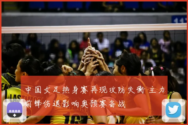 中国女足热身赛再现攻防失衡 主力前锋伤退影响奥预赛备战